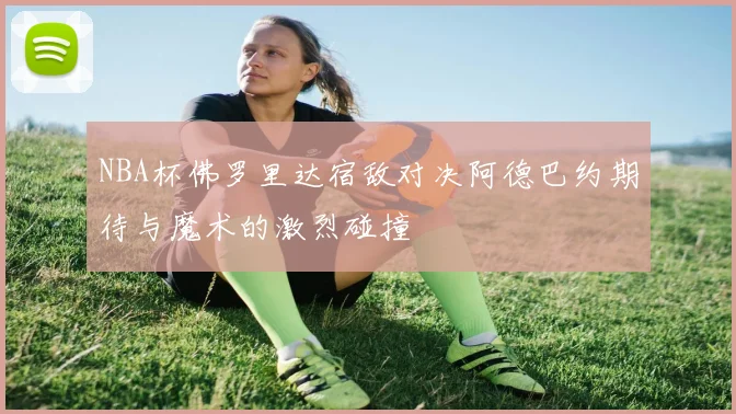 NBA杯佛罗里达宿敌对决阿德巴约期待与魔术的激烈碰撞