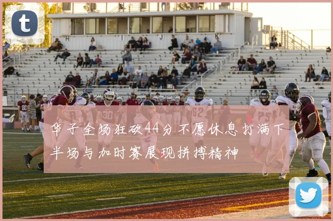华子全场狂砍44分不愿休息打满下半场与加时赛展现拼搏精神