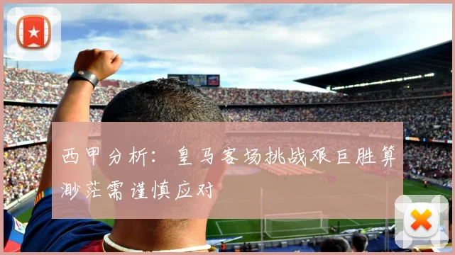 西甲分析：皇马客场挑战艰巨胜算渺茫需谨慎应对