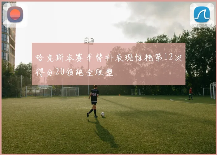 哈克斯本赛季替补表现惊艳第12次得分20领跑全联盟