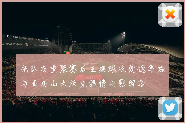 老队友重聚赛后互换球衣爱德华兹与亚历山大沃克温情合影留念