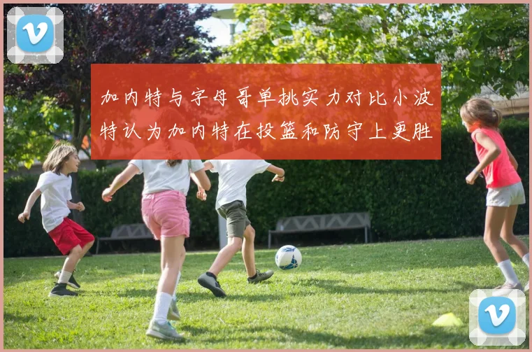 加内特与字母哥单挑实力对比小波特认为加内特在投篮和防守上更胜一筹
