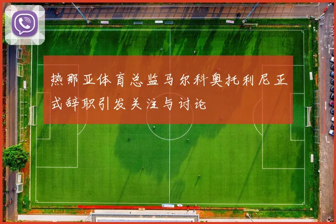 热那亚体育总监马尔科奥托利尼正式辞职引发关注与讨论