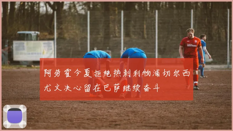 阿劳霍今夏拒绝热刺利物浦切尔西尤文决心留在巴萨继续奋斗