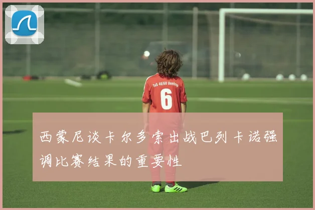 西蒙尼谈卡尔多索出战巴列卡诺强调比赛结果的重要性
