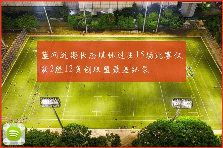 篮网近期状态堪忧过去15场比赛仅获2胜12负创联盟最差纪录