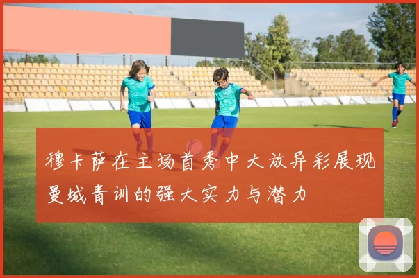 穆卡萨在主场首秀中大放异彩展现曼城青训的强大实力与潜力