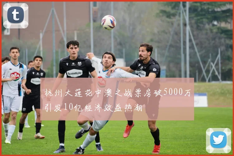 杭州大莲花中澳之战票房破5000万引发10亿经济效益热潮