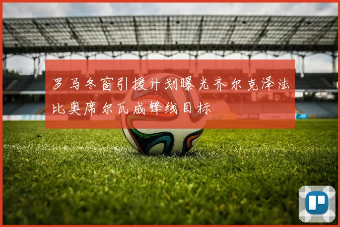 罗马冬窗引援计划曝光齐尔克泽法比奥席尔瓦成锋线目标