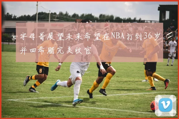 字母哥展望未来希望在NBA打到36岁并回希腊完美收官