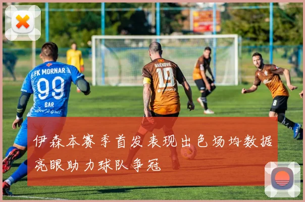 伊森本赛季首发表现出色场均数据亮眼助力球队争冠