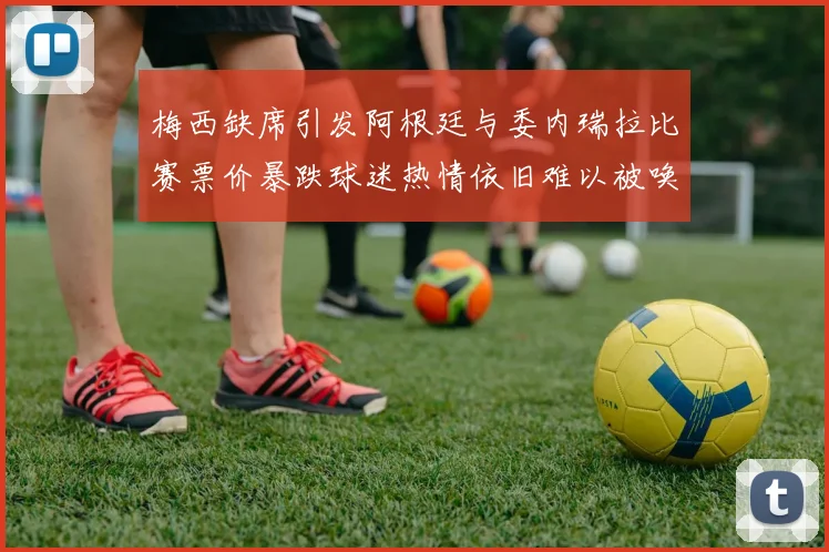 梅西缺席引发阿根廷与委内瑞拉比赛票价暴跌球迷热情依旧难以被唤醒