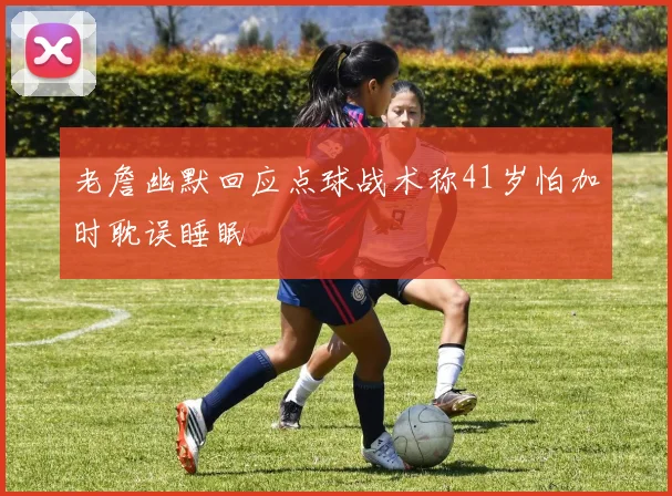 老詹幽默回应点球战术称41岁怕加时耽误睡眠