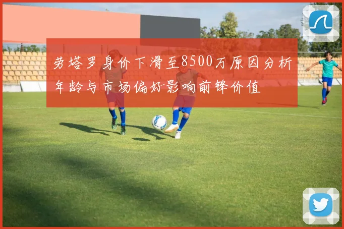 劳塔罗身价下滑至8500万原因分析年龄与市场偏好影响前锋价值