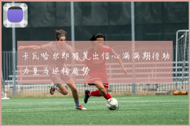 卡瓦哈尔即将复出信心满满期待助力皇马逆转局势